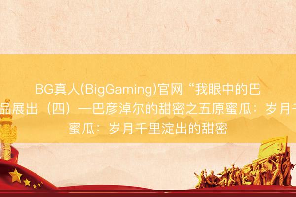 BG真人(BigGaming)官网 “我眼中的巴彦淖尔”搜集作品展出（四）—巴彦淖尔的甜密之五原蜜瓜：岁月千里淀出的甜密