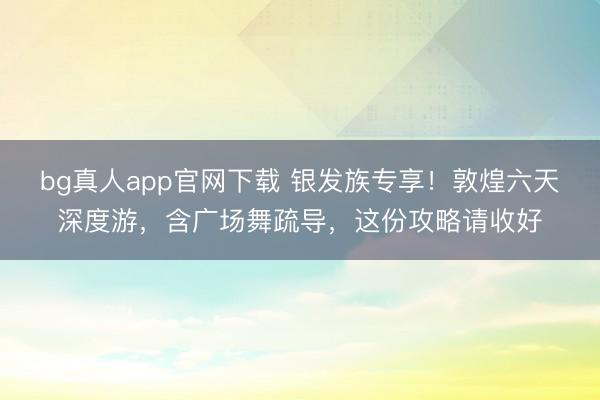 bg真人app官网下载 银发族专享！敦煌六天深度游，含广场舞疏导，这份攻略请收好