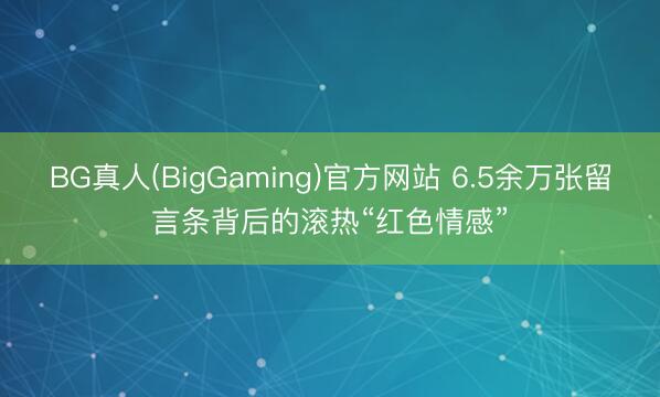 BG真人(BigGaming)官方网站 6.5余万张留言条背后的滚热“红色情感”
