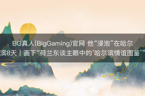 BG真人(BigGaming)官网 他“浸泡”在哈尔滨8天｜画下“荷兰东谈主眼中的‘哈尔滨情谊图鉴’”