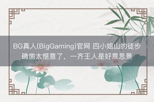 BG真人(BigGaming)官网 四小姐山的徒步确凿太惬意了，一齐王人是好意思景