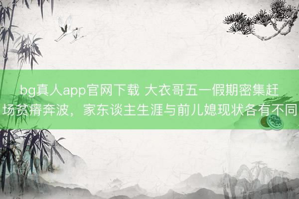 bg真人app官网下载 大衣哥五一假期密集赶场贫瘠奔波，家东谈主生涯与前儿媳现状各有不同