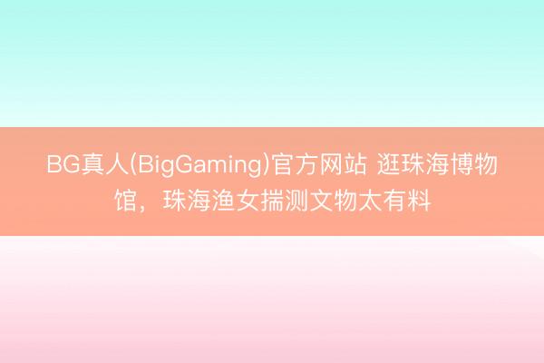 BG真人(BigGaming)官方网站 逛珠海博物馆，珠海渔女揣测文物太有料