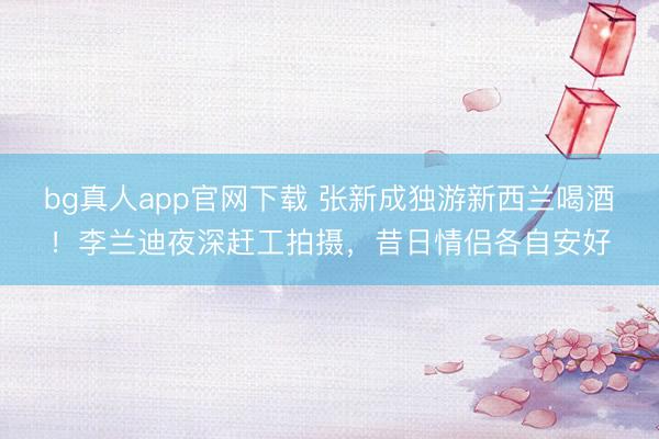 bg真人app官网下载 张新成独游新西兰喝酒！李兰迪夜深赶工拍摄，昔日情侣各自安好