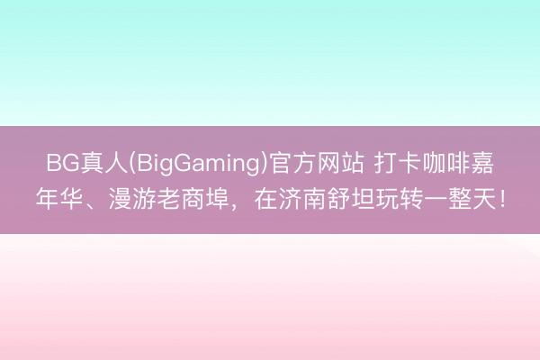 BG真人(BigGaming)官方网站 打卡咖啡嘉年华、漫游老商埠，在济南舒坦玩转一整天！