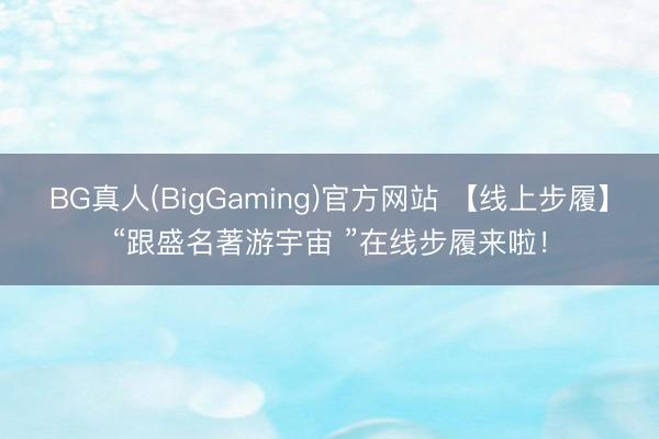 BG真人(BigGaming)官方网站 【线上步履】“跟盛名著游宇宙 ”在线步履来啦！