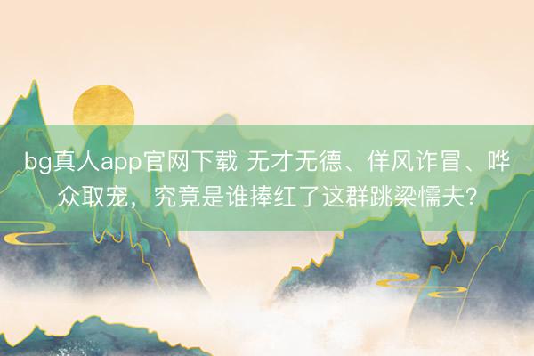bg真人app官网下载 无才无德、佯风诈冒、哗众取宠，究竟是谁捧红了这群跳梁懦夫？