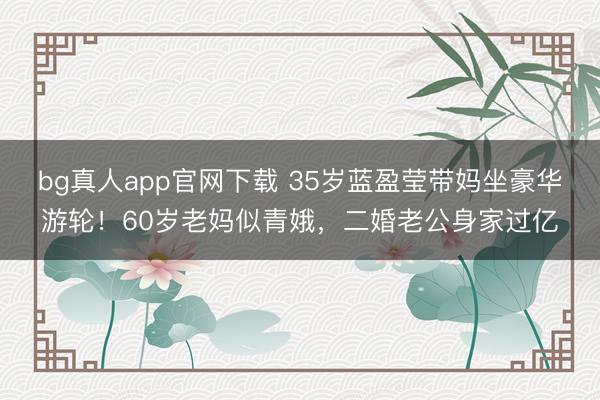 bg真人app官网下载 35岁蓝盈莹带妈坐豪华游轮！60岁老妈似青娥，二婚老公身家过亿