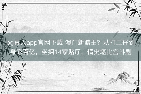 bg真人app官网下载 澳门新赌王？从打工仔到身家百亿，坐拥14家赌厅，情史堪比宫斗剧