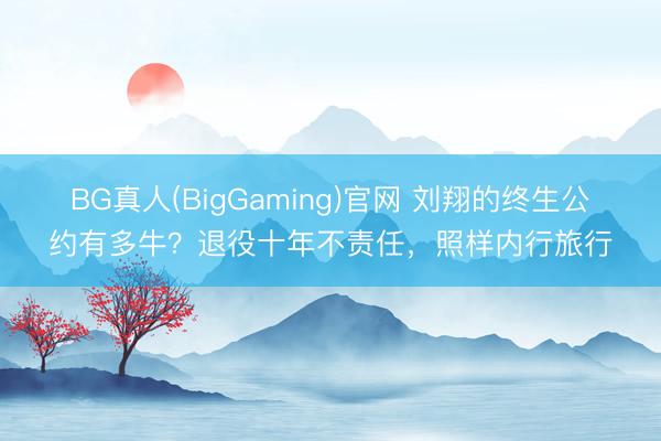 BG真人(BigGaming)官网 刘翔的终生公约有多牛？退役十年不责任，照样内行旅行