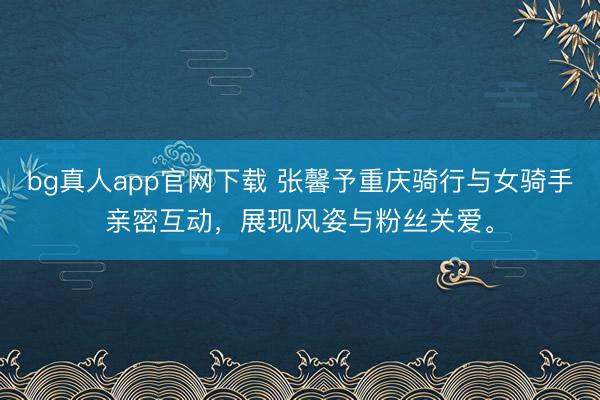 bg真人app官网下载 张馨予重庆骑行与女骑手亲密互动，展现风姿与粉丝关爱。