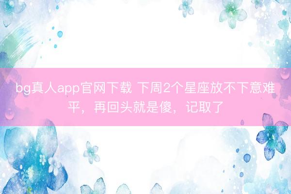 bg真人app官网下载 下周2个星座放不下意难平，再回头就是傻，记取了