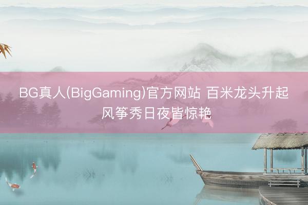 BG真人(BigGaming)官方网站 百米龙头升起 风筝秀日夜皆惊艳