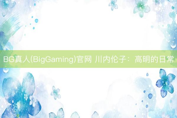 BG真人(BigGaming)官网 川内伦子：高明的日常