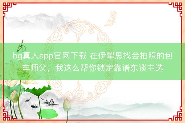 bg真人app官网下载 在伊犁思找会拍照的包车师父，我这么帮你锁定靠谱东谈主选