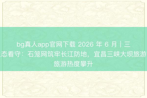 bg真人app官网下载 2026 年 6 月｜三峡库区生态看守：石笼网筑牢长江防地，宜昌三峡大坝旅游热度攀升