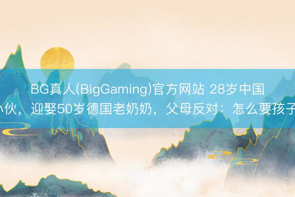 BG真人(BigGaming)官方网站 28岁中国小伙，迎娶50岁德国老奶奶，父母反对：怎么要孩子？