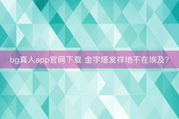 bg真人app官网下载 金字塔发祥地不在埃及？