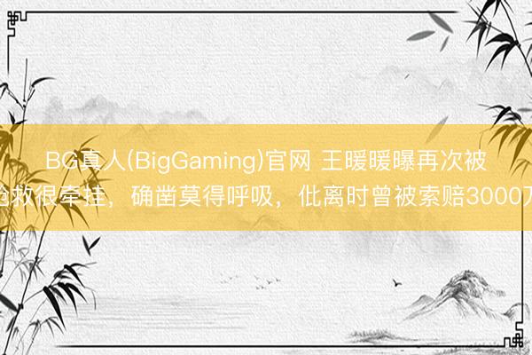 BG真人(BigGaming)官网 王暖暖曝再次被抢救很牵挂，确凿莫得呼吸，仳离时曾被索赔3000万