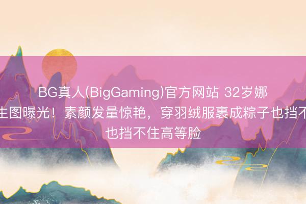 BG真人(BigGaming)官方网站 32岁娜扎大孤山生图曝光！素颜发量惊艳，穿羽绒服裹成粽子也挡不住高等脸
