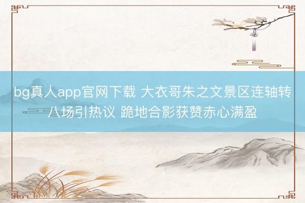bg真人app官网下载 大衣哥朱之文景区连轴转八场引热议 跪地合影获赞赤心满盈