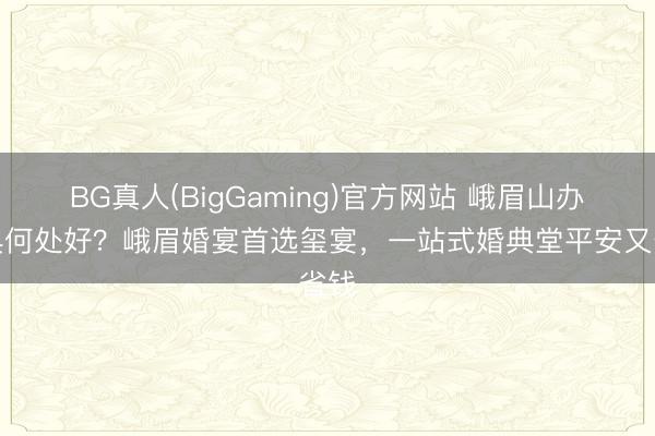 BG真人(BigGaming)官方网站 峨眉山办婚典何处好？峨眉婚宴首选玺宴，一站式婚典堂平安又省钱