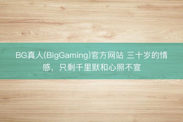 BG真人(BigGaming)官方网站 三十岁的情感，只剩千里默和心照不宣