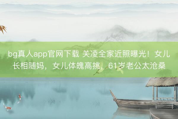 bg真人app官网下载 关凌全家近照曝光！女儿长相随妈，女儿体魄高挑，61岁老公太沧桑