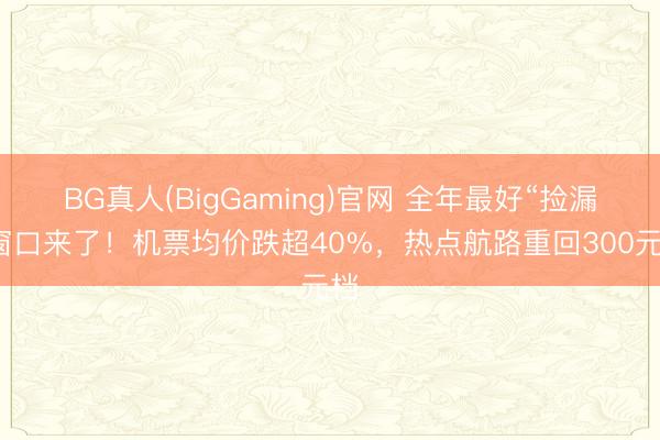 BG真人(BigGaming)官网 全年最好“捡漏”窗口来了！机票均价跌超40%，热点航路重回300元档