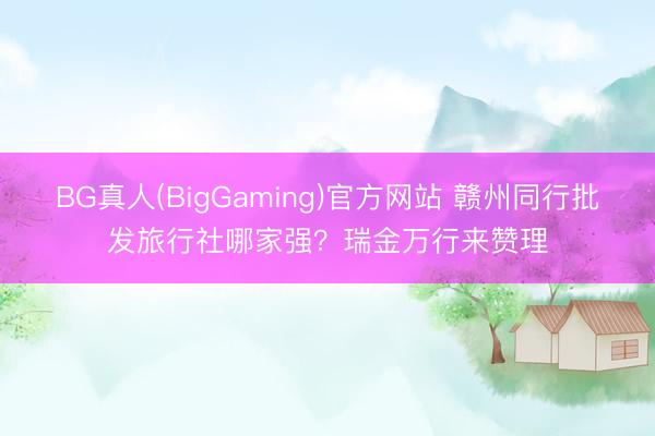 BG真人(BigGaming)官方网站 赣州同行批发旅行社哪家强？瑞金万行来赞理