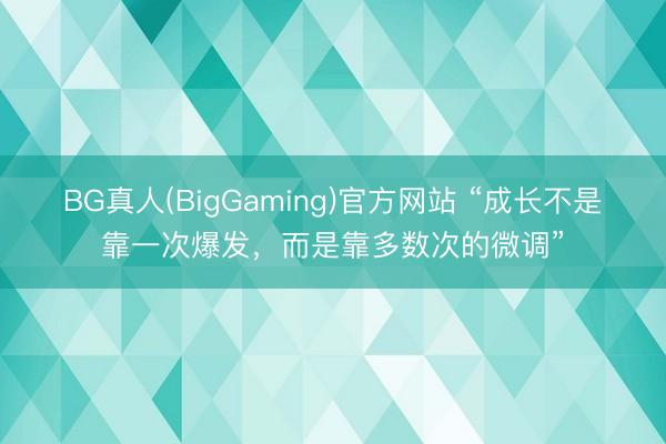 BG真人(BigGaming)官方网站 “成长不是靠一次爆发，而是靠多数次的微调”
