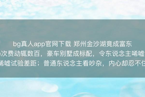 bg真人app官网下载 郑州金沙湖竟成富东说念主新宠，高尔夫场次费动辄数百，豪车别墅成标配，令东说念主唏嘘试验差距；普通东说念主看吵杂，内心却忍不住真贵和激勉承诺善良