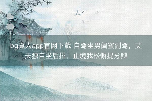 bg真人app官网下载 自驾坐男闺蜜副驾，丈夫独自坐后排，止境我松懈提分辩
