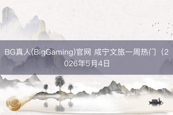 BG真人(BigGaming)官网 咸宁文旅一周热门（2026年5月4日