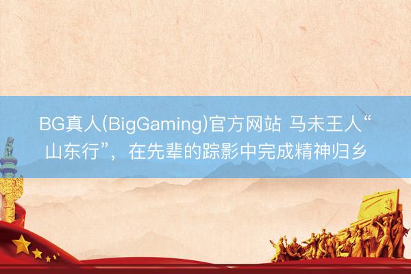 BG真人(BigGaming)官方网站 马未王人“山东行”，在先辈的踪影中完成精神归乡