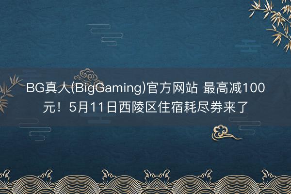 BG真人(BigGaming)官方网站 最高减100元！5月11日西陵区住宿耗尽劵来了