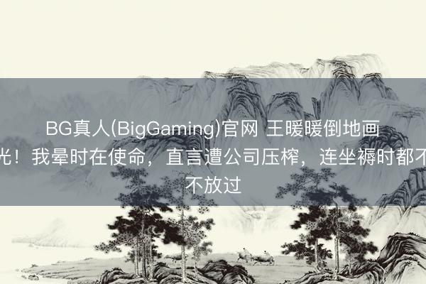 BG真人(BigGaming)官网 王暖暖倒地画面曝光！我晕时在使命，直言遭公司压榨，连坐褥时都不放过