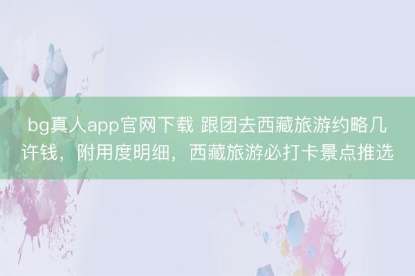 bg真人app官网下载 跟团去西藏旅游约略几许钱，附用度明细，西藏旅游必打卡景点推选
