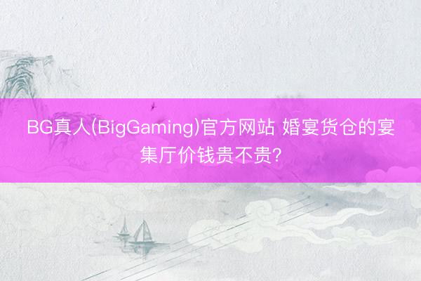 BG真人(BigGaming)官方网站 婚宴货仓的宴集厅价钱贵不贵？