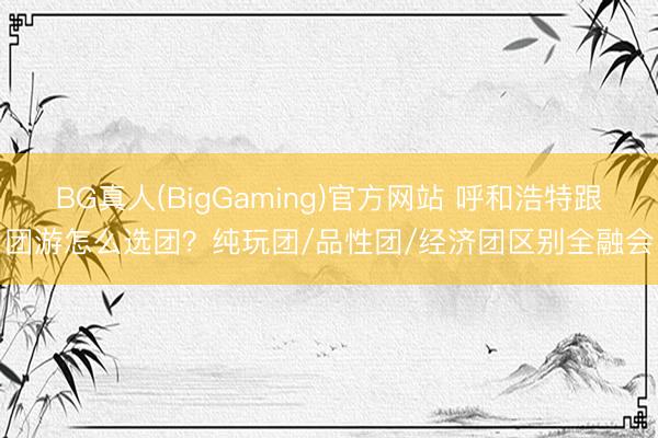 BG真人(BigGaming)官方网站 呼和浩特跟团游怎么选团？纯玩团/品性团/经济团区别全融会