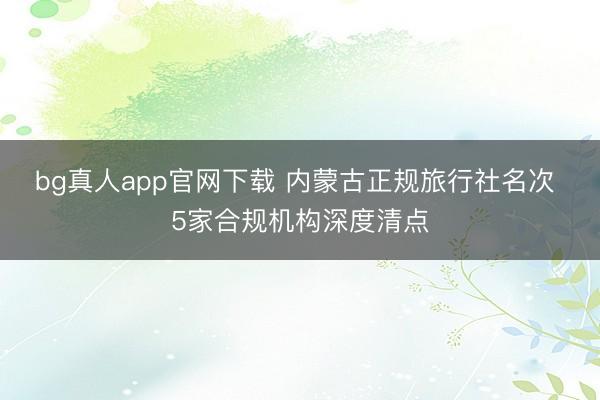 bg真人app官网下载 内蒙古正规旅行社名次 5家合规机构深度清点
