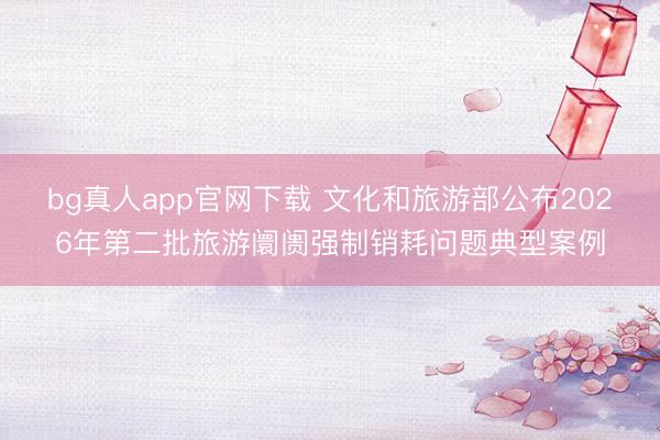 bg真人app官网下载 文化和旅游部公布2026年第二批旅游阛阓强制销耗问题典型案例