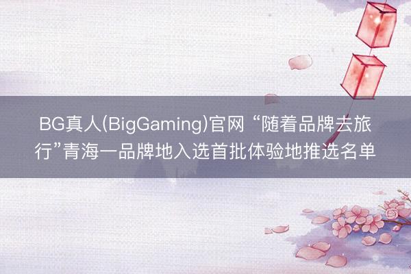 BG真人(BigGaming)官网 “随着品牌去旅行”青海一品牌地入选首批体验地推选名单