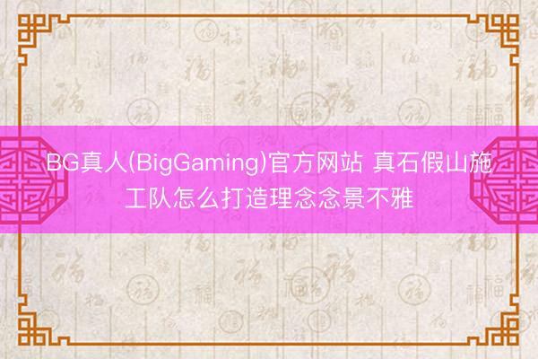BG真人(BigGaming)官方网站 真石假山施工队怎么打造理念念景不雅