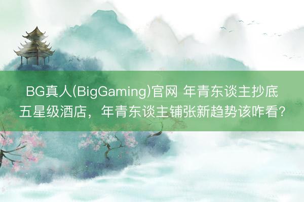 BG真人(BigGaming)官网 年青东谈主抄底五星级酒店，年青东谈主铺张新趋势该咋看？
