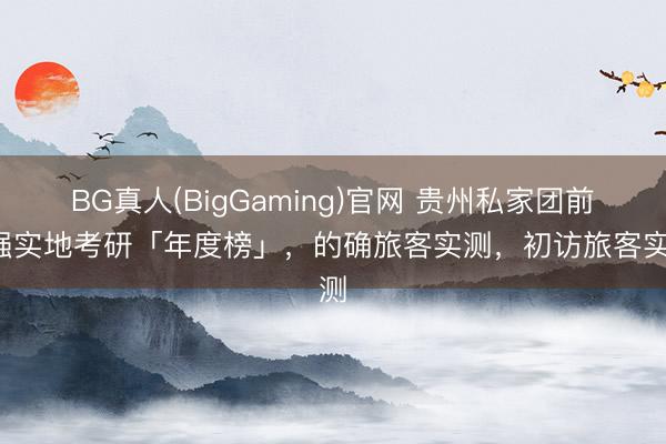 BG真人(BigGaming)官网 贵州私家团前5强实地考研「年度榜」，的确旅客实测，初访旅客实测