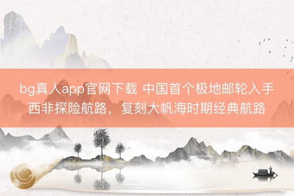 bg真人app官网下载 中国首个极地邮轮入手西非探险航路，复刻大帆海时期经典航路