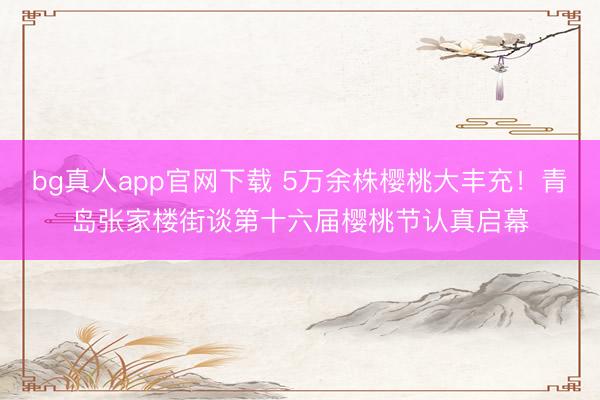 bg真人app官网下载 5万余株樱桃大丰充！青岛张家楼街谈第十六届樱桃节认真启幕