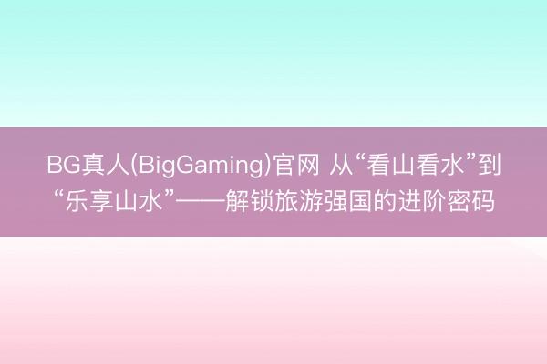 BG真人(BigGaming)官网 从“看山看水”到“乐享山水”——解锁旅游强国的进阶密码