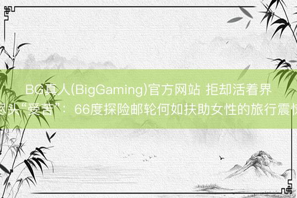 BG真人(BigGaming)官方网站 拒却活着界尽头“受苦”：66度探险邮轮何如扶助女性的旅行震惊